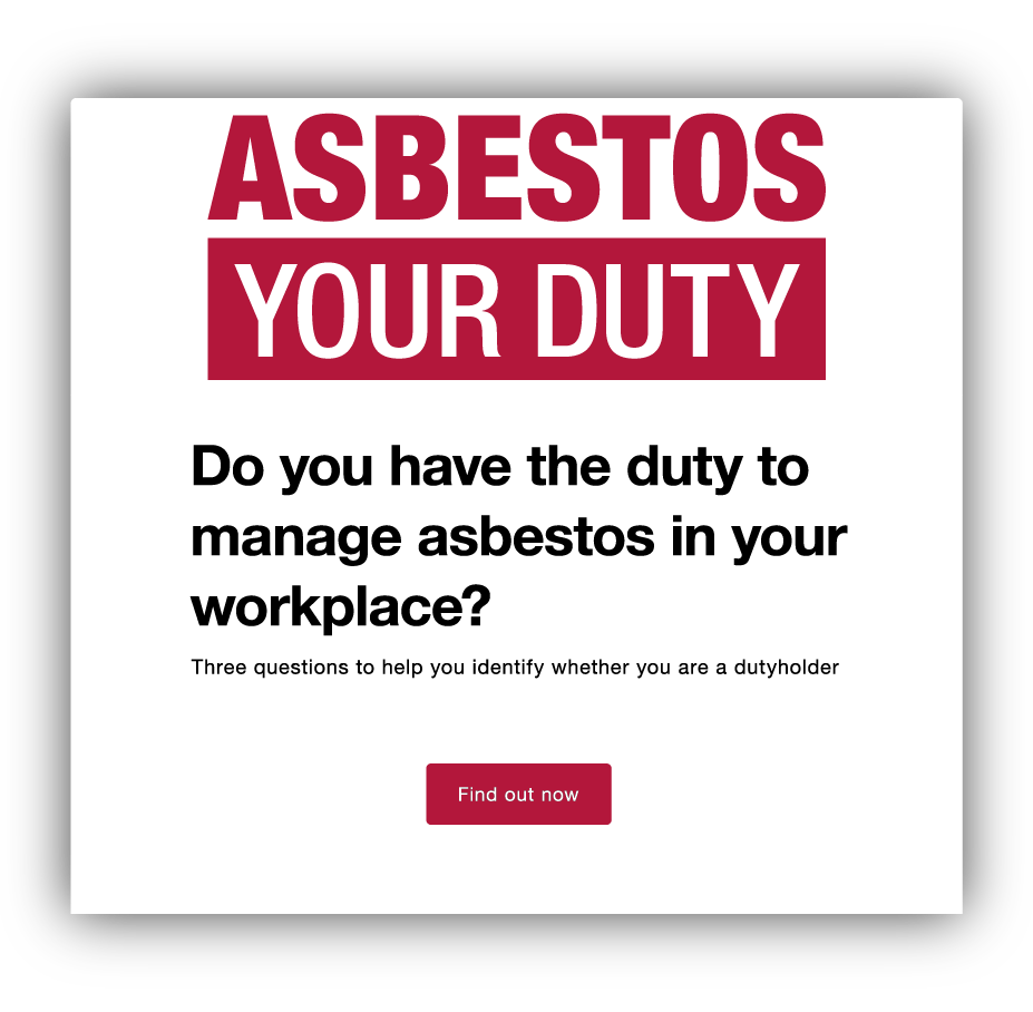 ASBESTOS YOUR DUTY

Do you have the duty to manage asbestos in your workplace?

Three questions to help you identify whether you are a dutyholder

Find out now